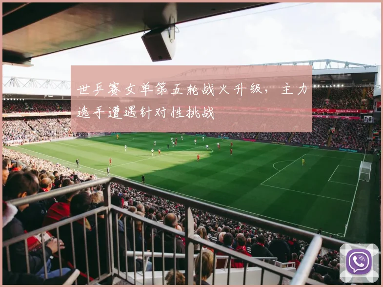 世乒赛女单第五轮战火升级,主力选手遭遇针对性挑战