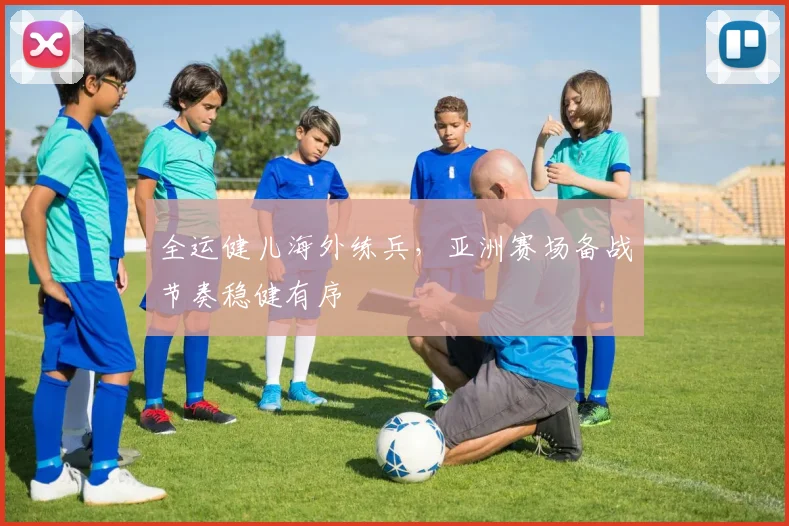 全运健儿海外练兵,亚洲赛场备战节奏稳健有序