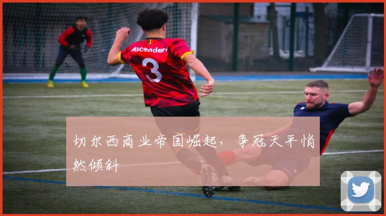 切尔西商业帝国崛起,争冠天平悄然倾斜
