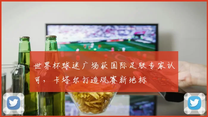 世界杯球迷广场获国际足联专家认可,卡塔尔打造观赛新地标