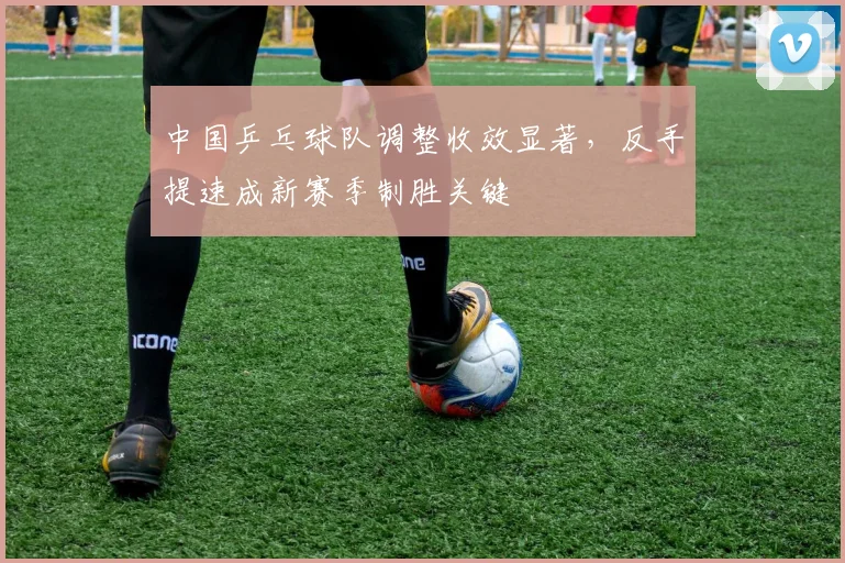 中国乒乓球队调整收效显著,反手提速成新赛季制胜关键
