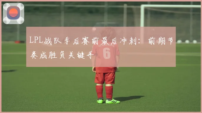 LPL战队季后赛前最后冲刺:前期节奏成胜负关键手