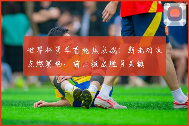 世界杯男单首轮焦点战:新老对决点燃赛场,前三板成胜负关键