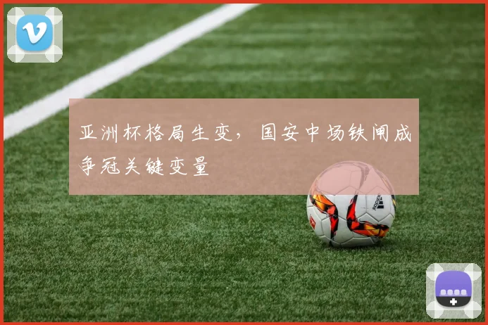 亚洲杯格局生变,国安中场铁闸成争冠关键变量