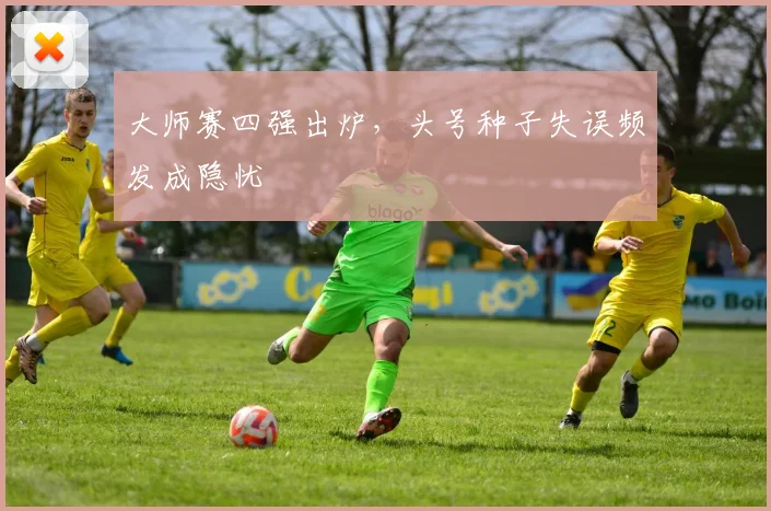 大师赛四强出炉,头号种子失误频发成隐忧
