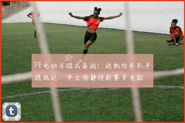 FE电动方程式备战:迈凯伦车队平稳抵达,中立场静待新赛季考验
