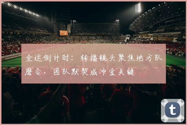 全运倒计时:转播镜头聚焦地方队磨合,团队默契成冲金关键