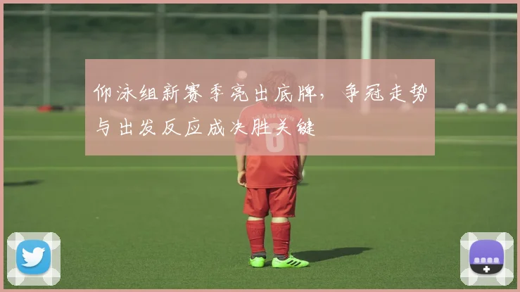 仰泳组新赛季亮出底牌,争冠走势与出发反应成决胜关键