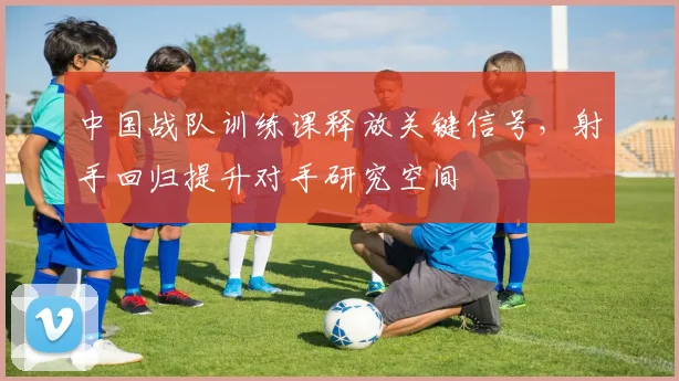 中国战队训练课释放关键信号,射手回归提升对手研究空间
