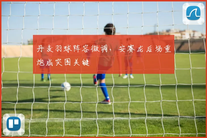 丹麦羽球阵容微调,安赛龙后场重炮成突围关键