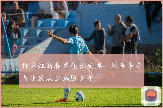 仰泳组新赛季亮出底牌,冠军争夺与出发反应成胜负手