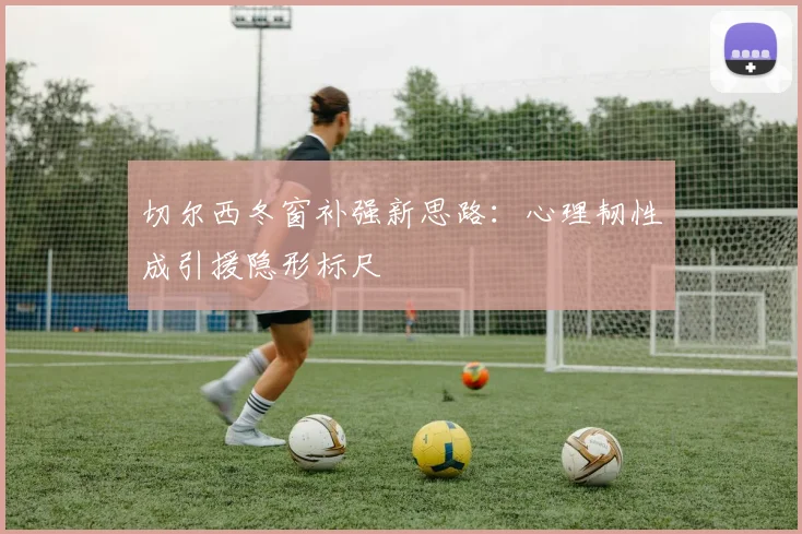 切尔西冬窗补强新思路:心理韧性成引援隐形标尺