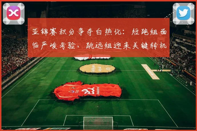 亚锦赛积分争夺白热化:短跑组面临严峻考验,跳远组迎来关键转机