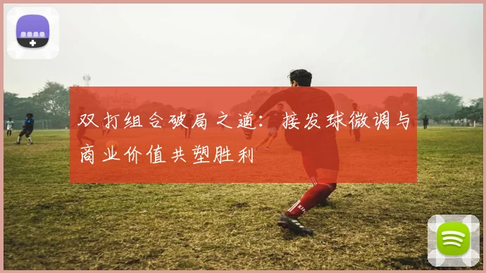 双打组合破局之道:接发球微调与商业价值共塑胜利