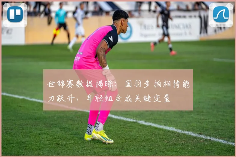 世锦赛数据揭晓:国羽多拍相持能力跃升,年轻组合成关键变量