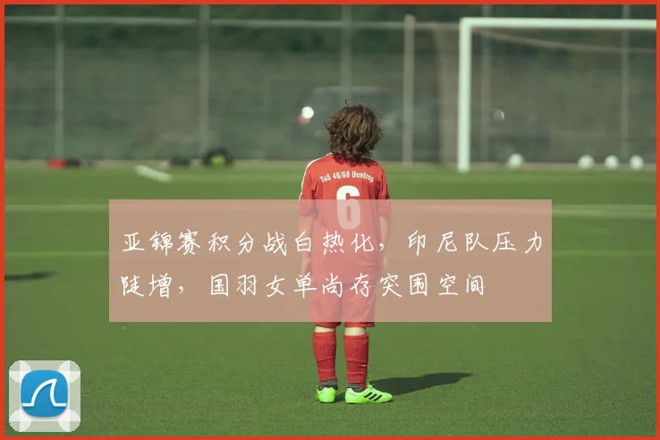 亚锦赛积分战白热化,印尼队压力陡增,国羽女单尚存突围空间