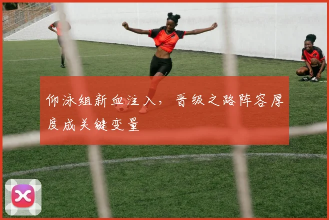 仰泳组新血注入,晋级之路阵容厚度成关键变量