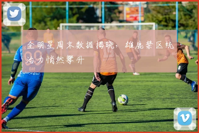 全明星周末数据揭晓,雄鹿禁区统治力悄然攀升