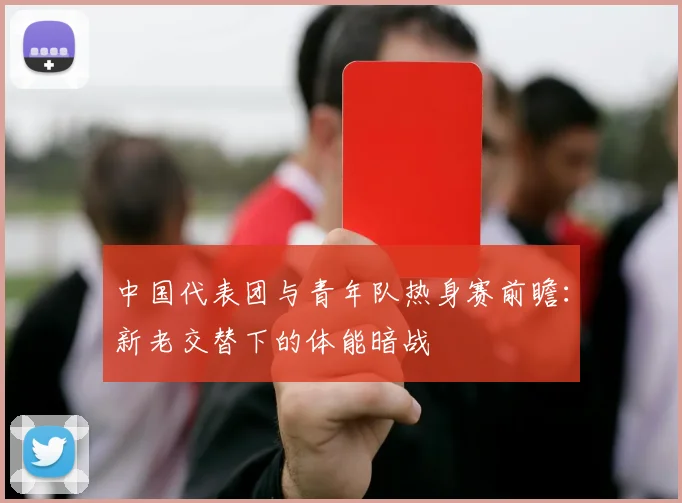 中国代表团与青年队热身赛前瞻:新老交替下的体能暗战