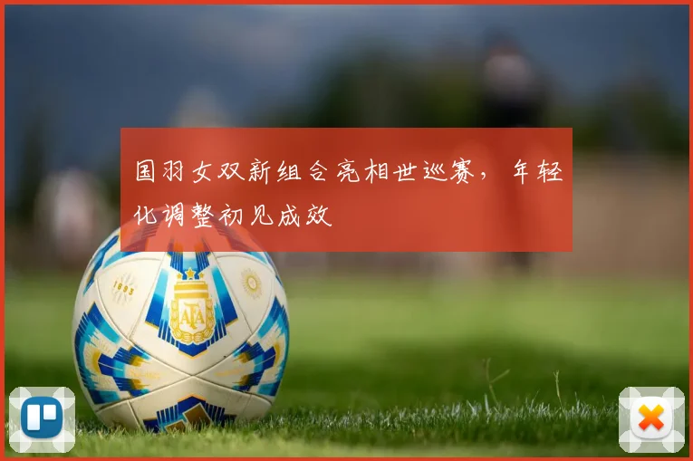 国羽女双新组合亮相世巡赛,年轻化调整初见成效