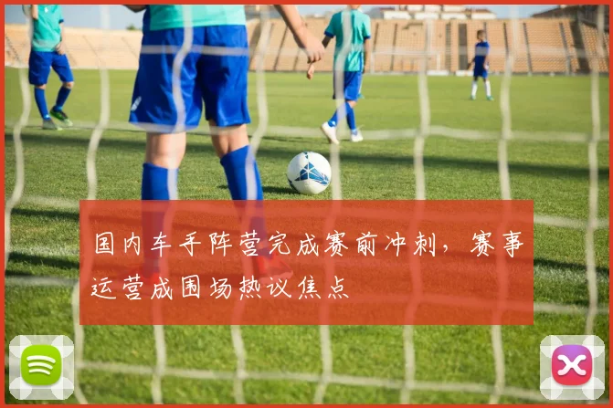 国内车手阵营完成赛前冲刺,赛事运营成围场热议焦点