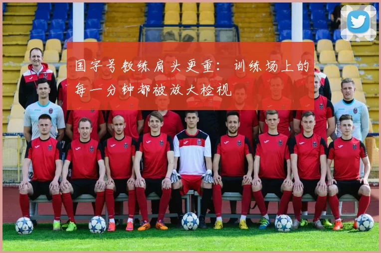 国字号教练肩头更重:训练场上的每一分钟都被放大检视