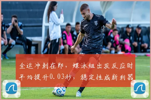 全运冲刺在即,蝶泳组出发反应时平均提升0.03秒,稳定性成新利器