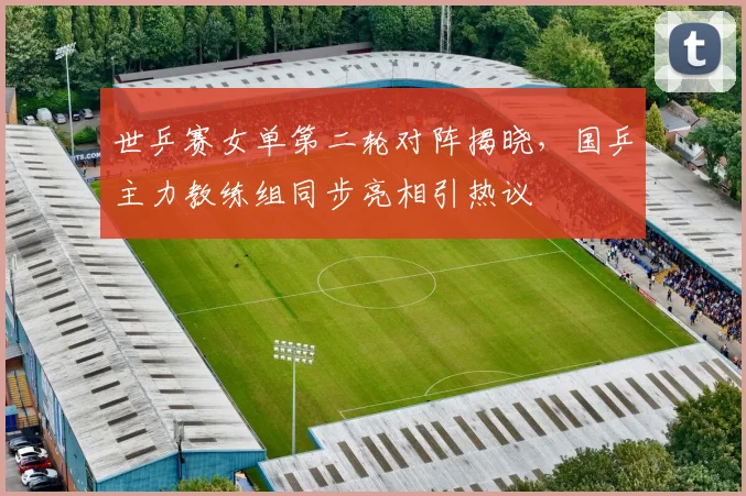 世乒赛女单第二轮对阵揭晓,国乒主力教练组同步亮相引热议