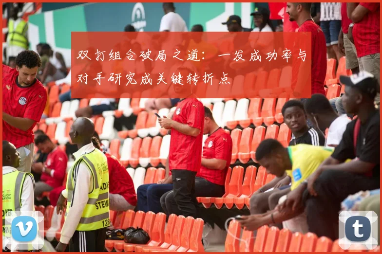双打组合破局之道:一发成功率与对手研究成关键转折点