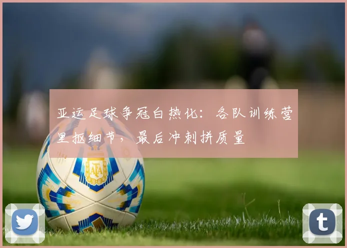 亚运足球争冠白热化:各队训练营里抠细节,最后冲刺拼质量