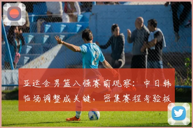 亚运会男篮八强赛前观察:中日韩临场调整成关键,密集赛程考验板凳深度
