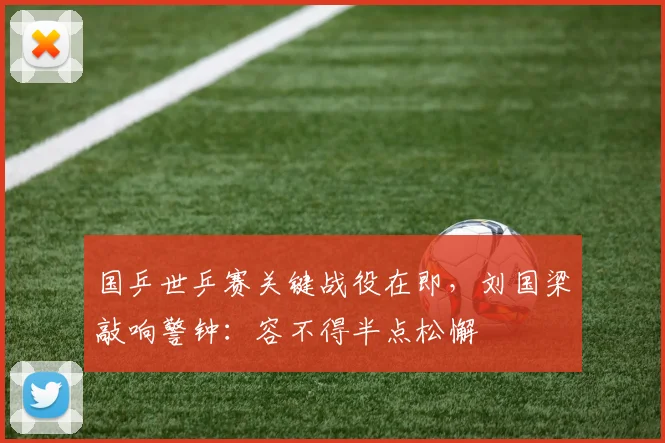 国乒世乒赛关键战役在即,刘国梁敲响警钟:容不得半点松懈