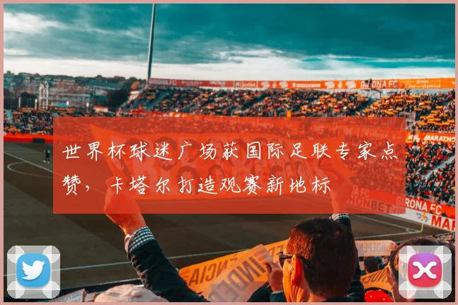 世界杯球迷广场获国际足联专家点赞,卡塔尔打造观赛新地标
