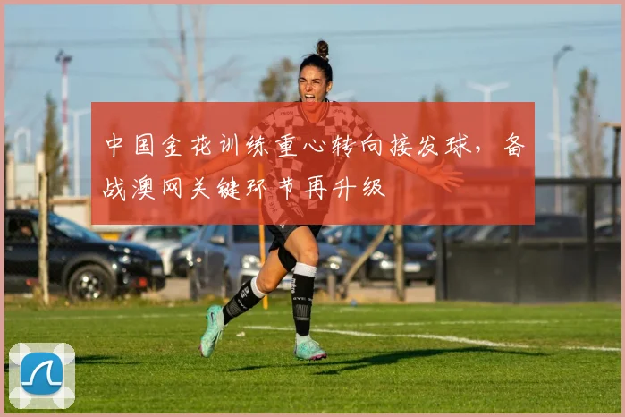 中国金花训练重心转向接发球,备战澳网关键环节再升级