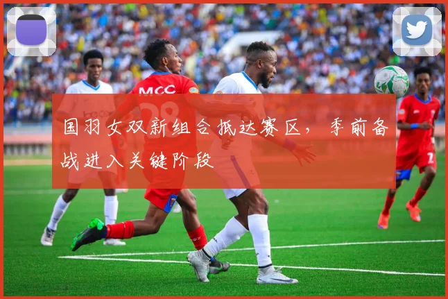 国羽女双新组合抵达赛区,季前备战进入关键阶段