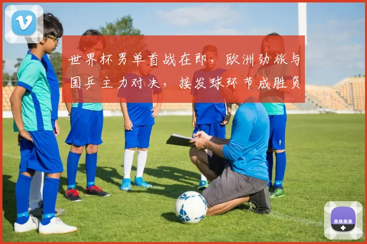 世界杯男单首战在即,欧洲劲旅与国乒主力对决,接发球环节成胜负手