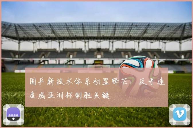 国乒新技术体系初显锋芒,反手速度成亚洲杯制胜关键