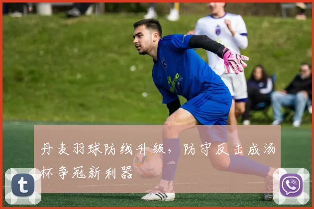 丹麦羽球防线升级,防守反击成汤杯争冠新利器