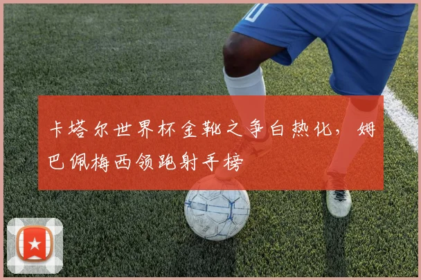 卡塔尔世界杯金靴之争白热化,姆巴佩梅西领跑射手榜
