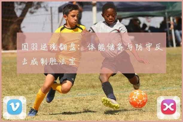 国羽逆境翻盘:体能储备与防守反击成制胜法宝