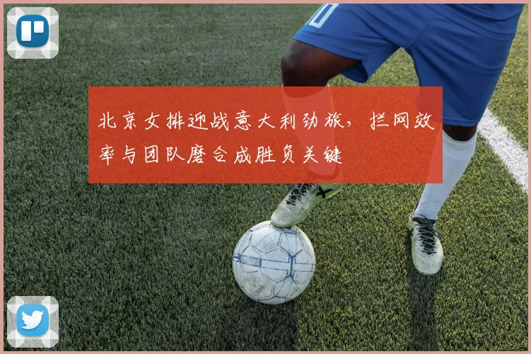 北京女排迎战意大利劲旅,拦网效率与团队磨合成胜负关键