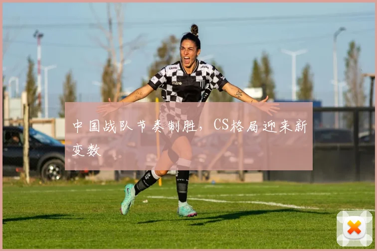 中国战队节奏制胜,CS格局迎来新变数