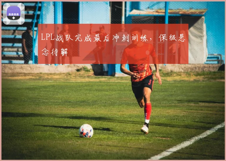LPL战队完成最后冲刺训练,保级悬念待解