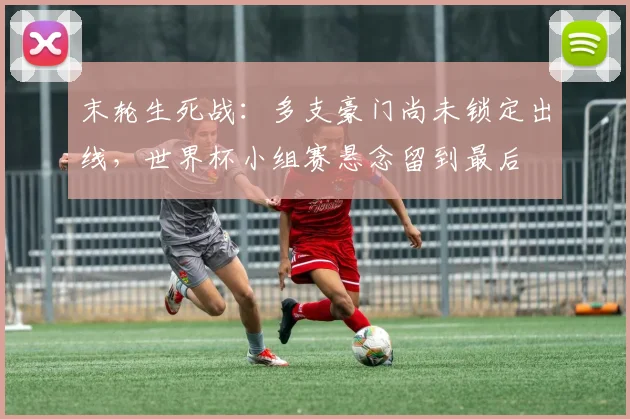 末轮生死战:多支豪门尚未锁定出线,世界杯小组赛悬念留到最后