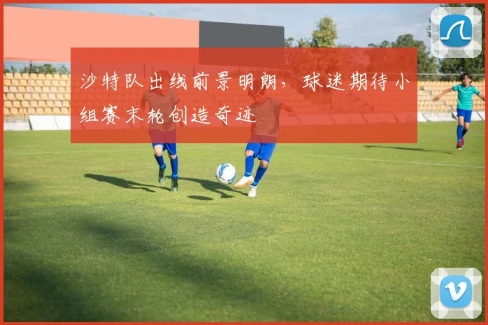 沙特队出线前景明朗,球迷期待小组赛末轮创造奇迹