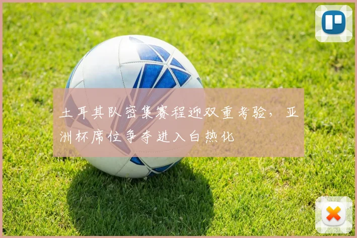 土耳其队密集赛程迎双重考验,亚洲杯席位争夺进入白热化