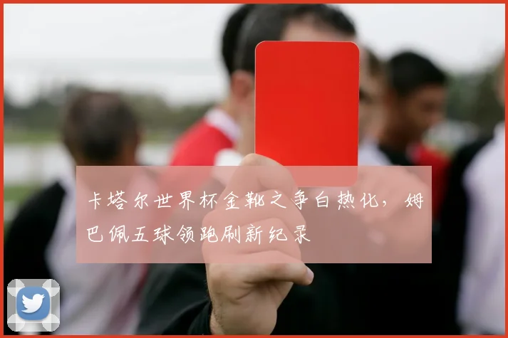 卡塔尔世界杯金靴之争白热化,姆巴佩五球领跑刷新纪录