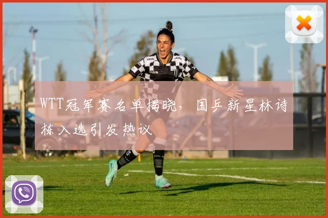 WTT冠军赛名单揭晓,国乒新星林诗栋入选引发热议