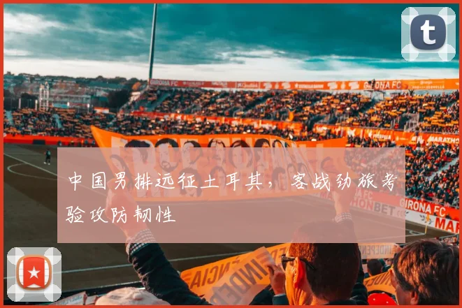 中国男排远征土耳其,客战劲旅考验攻防韧性