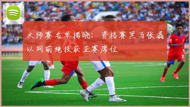 大师赛名单揭晓:资格赛黑马张磊以网前绝技获正赛席位